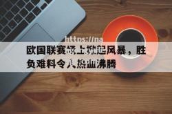 南宫娱乐-欧国联赛场上掀起风暴，胜负难料令人热血沸腾