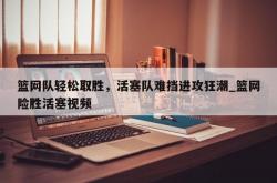 南宫娱乐-篮网队轻松取胜，活塞队难挡进攻狂潮_篮网险胜活塞视频